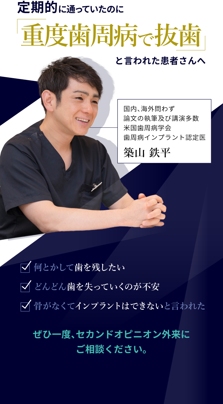 定期的に通っていたのに「重度歯周病で抜歯」と言われた患者さんへ
 ・何とかして歯を残したい
 ・どんどん歯を失っていくのが不安
 ・骨がなくてインプラントはできないと言われた
 ぜひ一度、セカンドオピニオン外来にご相談ください。
 国内、海外問わず論文の執筆及び講演多数米国歯周病学会歯周病インプラント認定医
 築山鉄平