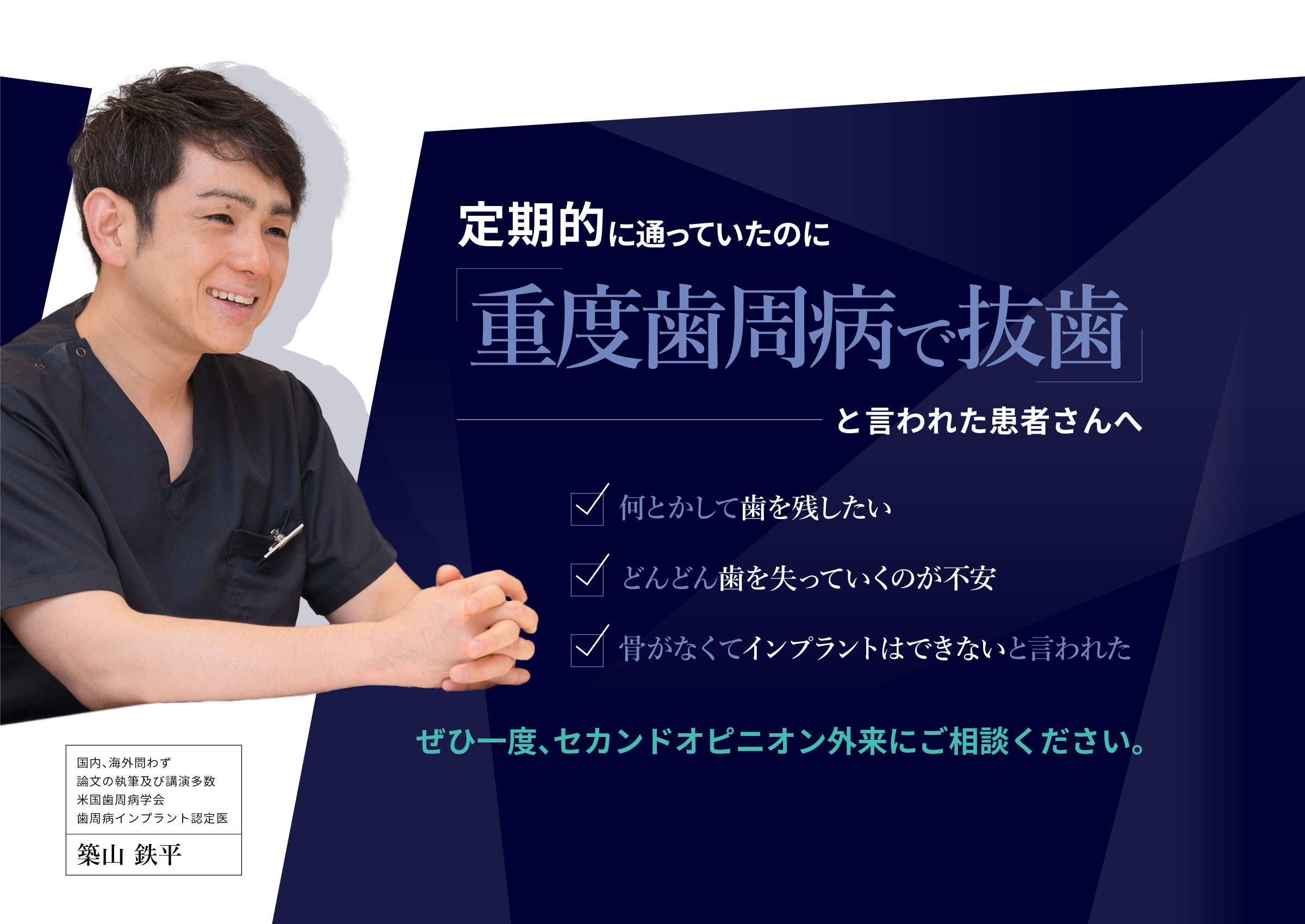定期的に通っていたのに「重度歯周病で抜歯」と言われた患者さんへ
 ・何とかして歯を残したい
 ・どんどん歯を失っていくのが不安
 ・骨がなくてインプラントはできないと言われた
 ぜひ一度、セカンドオピニオン外来にご相談ください。
 国内、海外問わず論文の執筆及び講演多数米国歯周病学会歯周病インプラント認定医
 築山鉄平